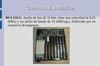 2.8.- Bus EISA.Indice

BUS EISA: Ancho de bus de 32 bits, tiene una velocidad de 8,25
 (Mhz) y un ancho de banda de 33 (MB/seg.). Fabricado por un
 consorcio de empresas.
 