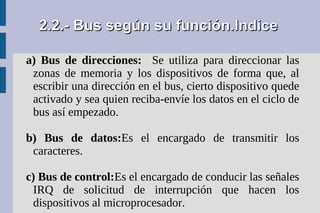 2.2.- Bus según su función.Indice

a) Bus de direcciones: Se utiliza para direccionar las
 zonas de memoria y los dispositivos de forma que, al
 escribir una dirección en el bus, cierto dispositivo quede
 activado y sea quien reciba-envíe los datos en el ciclo de
 bus así empezado.

b) Bus de datos:Es el encargado de transmitir los
 caracteres.

c) Bus de control:Es el encargado de conducir las señales
 IRQ de solicitud de interrupción que hacen los
 dispositivos al microprocesador.
 