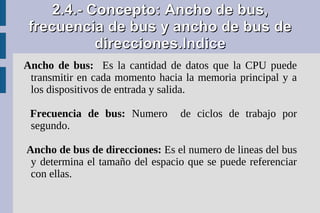 2.4.- Concepto: Ancho de bus,
 frecuencia de bus y ancho de bus de
           direcciones.Indice
Ancho de bus: Es la cantidad de datos que la CPU puede
 transmitir en cada momento hacia la memoria principal y a
 los dispositivos de entrada y salida.

 Frecuencia de bus: Numero       de ciclos de trabajo por
 segundo.

Ancho de bus de direcciones: Es el numero de lineas del bus
 y determina el tamaño del espacio que se puede referenciar
 con ellas.
 