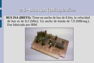 2.5.- Bus ISA (8Bits).Indice
BUS ISA (8BITS): Tiene un ancho de bus de 8 bits, la velocidad
 de bus es de 8,3 (Mhz). Un ancho de banda de 7,9 (MB/seg.).
 Fue fabricado por IBM.
 
