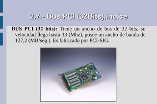 2.7.- Bus PCI (32Bits).Indice
BUS PCI (32 bits): Tiene un ancho de bus de 32 bits, su
 velocidad llega hasta 33 (Mhz), posee un ancho de banda de
 127,2 (MB/seg.). Es fabricado por PCI-SIG.
 