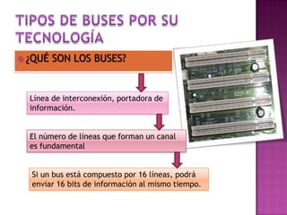  ¿QUÉ

SON LOS BUSES?

Línea de interconexión, portadora de
información.

El número de líneas que forman un canal
es fundamental
Si un bus está compuesto por 16 líneas, podrá
enviar 16 bits de información al mismo tiempo.

 