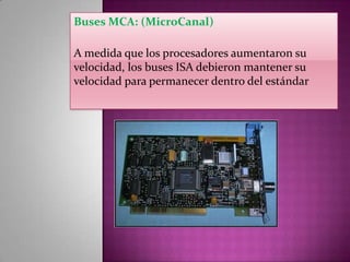 Buses MCA: (MicroCanal)
A medida que los procesadores aumentaron su
velocidad, los buses ISA debieron mantener su
velocidad para permanecer dentro del estándar

 