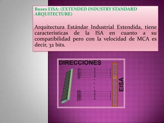 Buses EISA: (EXTENDED INDUSTRY STANDARD
ARQUITECTURE)

Arquitectura Estándar Industrial Extendida, tiene
características de la ISA en cuanto a su
compatibilidad pero con la velocidad de MCA es
decir, 32 bits.

 