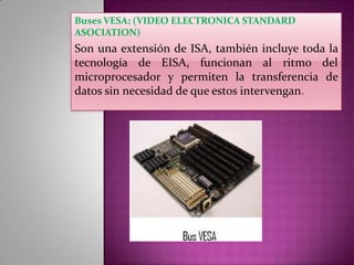 Buses VESA: (VIDEO ELECTRONICA STANDARD
ASOCIATION)

Son una extensión de ISA, también incluye toda la
tecnología de EISA, funcionan al ritmo del
microprocesador y permiten la transferencia de
datos sin necesidad de que estos intervengan.

 