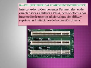 Bus PCI: (PERIPHERICAL COMPONENT INTERCONECT)

Interconexión a Componentes Perimetrales, es de
características similares a VESA, pero se efectua por
intermedio de un chip adicional que simplifica y
suprime las limitaciones de la conexión directa.

 