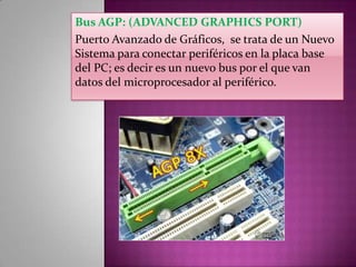 Bus AGP: (ADVANCED GRAPHICS PORT)
Puerto Avanzado de Gráficos, se trata de un Nuevo
Sistema para conectar periféricos en la placa base
del PC; es decir es un nuevo bus por el que van
datos del microprocesador al periférico.

 
