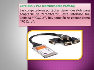 Card Bus y PC: (comúnmente PCMCIA)
Las computadoras portátiles tienen dos slots para
adaptarse de “creditcard”, esta interfase fue
llamada “PCMCIA”, hoy también se conoce como
“PC Card”.

 