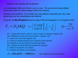 Diseño de los dientes de los piñones
Los engranajes fallan por flexión o por su uso. Por eso se han desarrollado
ecuaciones para su cálculo según estos dos criterios.
Esfuerzo de superficie: Es el factor que mas afecta la duración por uso, esta
gobernado por las propiedades del material.
Ecuación de Buckingham para la carga límite de desgaste en un engrane recto:
bKQDF pw 
Fw: Carga equivalente, sobre la cual se espera un desgaste rápido. (lb)
Dp: Diámetro de paso del menor piñón o engrane. (in)
b: Ancho de la cara del engrane. (in)
s: Límite de endurecimiento de la superficie del material.
Ep: Modulo de elasticidad del material del piñón
Eg: Módulo de elasticidad del material del engrane
n: Número de dientes en el piñón
N: Número de dientes en el engrane.















gp EEx
sen
k
11
35.04
2
s
Nn
N
Q


2
psixBHN 10000400 s Para algunos aceros de engranes
 