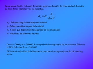 Ecuación de Barth. Esfuerzo de trabajo seguro en función de velocidad del diámetro
de paso de los engranes y de su exactitud.
VA
A
c

 .ss
sc: Esfuerzo seguro de trabajo del material
s: Esfuerzo estático seguro del material
A: Factor que depende de la seguridad de los engranajes
V: Velocidad del diámetro de paso
Con A = 2000 y s = 240000, La mayoría de los engranajes de los tractores fallan en
el 10% del valor de s = 240.000
El límite de velocidad del diámetro de paso para los engranajes es de 10.16 m/seg
aprox.
 