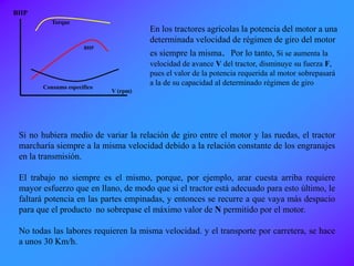 Si no hubiera medio de variar la relación de giro entre el motor y las ruedas, el tractor
marcharía siempre a la misma velocidad debido a la relación constante de los engranajes
en la transmisión.
El trabajo no siempre es el mismo, porque, por ejemplo, arar cuesta arriba requiere
mayor esfuerzo que en llano, de modo que si el tractor está adecuado para esto último, le
faltará potencia en las partes empinadas, y entonces se recurre a que vaya más despacio
para que el producto no sobrepase el máximo valor de N permitido por el motor.
No todas las labores requieren la misma velocidad. y el transporte por carretera, se hace
a unos 30 Km/h.
V (rpm)
BHP
Torque
BHP
Consumo específico
En los tractores agrícolas la potencia del motor a una
determinada velocidad de régimen de giro del motor
es siempre la misma. Por lo tanto, Si se aumenta la
velocidad de avance V del tractor, disminuye su fuerza F,
pues el valor de la potencia requerida al motor sobrepasará
a la de su capacidad al determinado régimen de giro
 