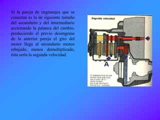 Si la pareja de engranajes que se
conectan es la de siguiente tamaño
del secundario y del intermediario
accionando la palanca del cambio,
produciendo el previo desengrane
de la anterior pareja el giro del
motor llega al secundario menos
rebajado, menos demultiplicado,
ésta sería la segunda velocidad.
.
 