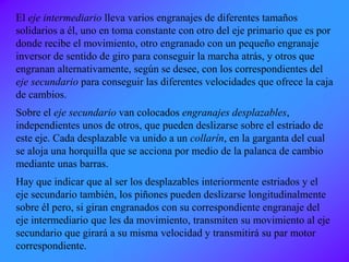 El eje intermediario lleva varios engranajes de diferentes tamaños
solidarios a él, uno en toma constante con otro del eje primario que es por
donde recibe el movimiento, otro engranado con un pequeño engranaje
inversor de sentido de giro para conseguir la marcha atrás, y otros que
engranan alternativamente, según se desee, con los correspondientes del
eje secundario para conseguir las diferentes velocidades que ofrece la caja
de cambios.
Sobre el eje secundario van colocados engranajes desplazables,
independientes unos de otros, que pueden deslizarse sobre el estriado de
este eje. Cada desplazable va unido a un collarín, en la garganta del cual
se aloja una horquilla que se acciona por medio de la palanca de cambio
mediante unas barras.
Hay que indicar que al ser los desplazables interiormente estriados y el
eje secundario también, los piñones pueden deslizarse longitudinalmente
sobre él pero, si giran engranados con su correspondiente engranaje del
eje intermediario que les da movimiento, transmiten su movimiento al eje
secundario que girará a su misma velocidad y transmitirá su par motor
correspondiente.
 