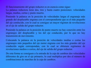 El funcionamiento del grupo reductor es en esencia como sigue:
La palanca reductora tiene dos, tres y hasta cuatro posiciones: velocidades
largas, medias, cortas y punto muerto.
Poniendo la palanca en la posición de velocidades largas el engranaje más
grande del desplazable engrana con el correspondiente que es el más pequeño
del eje conducido, con lo cual se consigue un mayor régimen de revoluciones
en el eje de salida del grupo reductor.
Poniendo la palanca en la posición de punto muerto no hay conexión entre los
engranajes del desplazable y los del eje conducido, por lo que no hay
transmisión de movimiento.
Colocando la palanca en la posición de velocidades medias o cortas los
engranajes más pequeños del eje motor engrana con los más grandes del eje
conducido según correspondan, con lo cual se obtienen regímenes de
revoluciones medios o cortos, del eje de salida del grupo reductor.
De esta forma se consiguen a la entrada de la caja de cambios dos velocidades
diferentes de giro en el eje primario, lo cual multiplica por dos el número de
combinaciones de marchas de la caja de cambios.
 