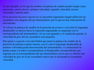 Si, por ejemplo, en la caja de cambios la palanca de cambio puede ocupar cinco
posiciones: punto muerto, primera velocidad, segunda velocidad, tercera
velocidad y marcha atrás.
En la posición de punto muerto no se encuentra engranado ningún piñón del eje
secundario con ninguno del eje intermediario, por lo que no hay transmisión de
movimiento.
Al colocar la palanca de cambio en la posición de primera velocidad el engranaje
desplazable se desliza hacia la izquierda engranando su engranaje con el
correspondiente del intermediario. Al ser este pequeño y el conducido grande, la
velocidad de giro del eje secundario será pequeña.
Para pasar a segunda velocidad habrá que pasar la palanca de cambio de la
posición de primera a punto muerto, con lo cual el engranaje desplazable de
primera velocidad queda desconectado del intermediario. A continuación la
palanca pasa a la barra correspondiente al desplazable correspondiente que
engrana con el correspondiente del eje intermediario con lo que se obtiene una
velocidad de giro en el eje secundario mayor que la alcanzada en la primera
velocidad.
 