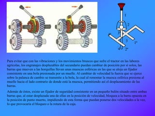 Para evitar que con las vibraciones y los movimientos bruscos que sufre el tractor en las labores
agrícolas, los engranajes desplazables del secundario puedan cambiar de posición por sí solos, las
barras que mueven a las horquillas llevan unas muescas esféricas en las que se aloja un fijador
consistente en una bola presionada por un muelle. Al cambiar de velocidad la fuerza que se ejerce
sobre la palanca de cambio se transmite a la bola, la cual al remontar la muesca esférica presiona al
muelle hacia el lado contrario de donde está la muesca, permitiendo así el desplazamiento de las
barras.
Además de éstos, existe un fijador de seguridad consistente en un pequeño bulón situado entre ambas
barras que, al estar desplazada una de ellas en la posición de velocidad, bloquea a la barra opuesta en
la posición de punto muerto, impidiendo de esta forma que puedan ponerse dos velocidades a la vez,
lo que provocaría el bloqueo o la rotura de la caja.
1
2
3
2ª
1ª
4ª 3ª
4
 