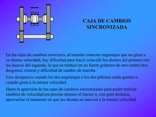 En las cajas de cambios anteriores, al intentar conectar engranajes que no giran a
su misma velocidad, hay dificultad para hacer coincidir los dientes del primero con
los huecos del segundo, lo que se traduce en un fuerte golpeteo de uno contra otro,
desgastes, roturas y dificultad de cambio de marcha.
Esto desaparece cuando los dos engranajes o los dos piñones están quietos o
cuando giran a la misma velocidad.
Hasta la aparición de las cajas de cambios sincronizadas para poder realizar
cambios de velocidad era preciso detener el tractor o, con gran destreza,
aprovechar el momento en que los dientes se mueven a la misma velocidad.
CAJA DE CAMBIOS
SINCRONIZADA
 
