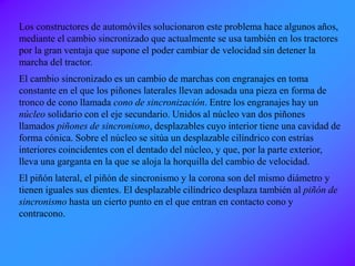 Los constructores de automóviles solucionaron este problema hace algunos años,
mediante el cambio sincronizado que actualmente se usa también en los tractores
por la gran ventaja que supone el poder cambiar de velocidad sin detener la
marcha del tractor.
El cambio sincronizado es un cambio de marchas con engranajes en toma
constante en el que los piñones laterales llevan adosada una pieza en forma de
tronco de cono llamada cono de sincronización. Entre los engranajes hay un
núcleo solidario con el eje secundario. Unidos al núcleo van dos piñones
llamados piñones de sincronismo, desplazables cuyo interior tiene una cavidad de
forma cónica. Sobre el núcleo se sitúa un desplazable cilíndrico con estrías
interiores coincidentes con el dentado del núcleo, y que, por la parte exterior,
lleva una garganta en la que se aloja la horquilla del cambio de velocidad.
El piñón lateral, el piñón de sincronismo y la corona son del mismo diámetro y
tienen iguales sus dientes. El desplazable cilíndrico desplaza también al piñón de
sincronismo hasta un cierto punto en el que entran en contacto cono y
contracono.
 