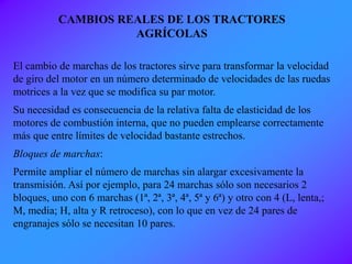 El cambio de marchas de los tractores sirve para transformar la velocidad
de giro del motor en un número determinado de velocidades de las ruedas
motrices a la vez que se modifica su par motor.
Su necesidad es consecuencia de la relativa falta de elasticidad de los
motores de combustión interna, que no pueden emplearse correctamente
más que entre límites de velocidad bastante estrechos.
Bloques de marchas:
Permite ampliar el número de marchas sin alargar excesivamente la
transmisión. Así por ejemplo, para 24 marchas sólo son necesarios 2
bloques, uno con 6 marchas (1ª, 2ª, 3ª, 4ª, 5ª y 6ª) y otro con 4 (L, lenta,;
M, media; H, alta y R retroceso), con lo que en vez de 24 pares de
engranajes sólo se necesitan 10 pares.
CAMBIOS REALES DE LOS TRACTORES
AGRÍCOLAS
 