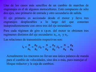Uno de los casos más sencillos de un cambio de marchas de
engranajes es el de algunos motocultores. Está compuesto de sólo
dos ejes, uno primario de entrada y otro secundario de salida.
El eje primario es accionado desde el motor y lleva tres
engranajes desplazables a lo largo del que conectan
independientemente con otros tres del eje secundario.
Para cada régimen de giro n r.p.m. del motor se obtienen tres
regímenes distintos del eje secundario: n1, n2 y n3.
Las relaciones de transmisión respectivas son:
5
6
3
3
3
4
2
2
1
2
1
1
z
z
n
n
i;
z
z
n
n
i;
z
z
n
n
i 
Actualmente los tractores no llevan una única palanca de mando
para el cambio de velocidades, sino dos o más, para manejar el
bloque reductor y la caja de cambios.
 