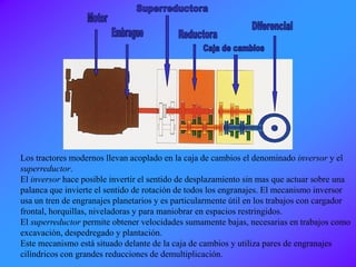 Los tractores modernos llevan acoplado en la caja de cambios el denominado inversor y el
superreductor.
El inversor hace posible invertir el sentido de desplazamiento sin mas que actuar sobre una
palanca que invierte el sentido de rotación de todos los engranajes. El mecanismo inversor
usa un tren de engranajes planetarios y es particularmente útil en los trabajos con cargador
frontal, horquillas, niveladoras y para maniobrar en espacios restringidos.
El superreductor permite obtener velocidades sumamente bajas, necesarias en trabajos como
excavación, despedregado y plantación.
Este mecanismo está situado delante de la caja de cambios y utiliza pares de engranajes
cilíndricos con grandes reducciones de demultiplicación.
 