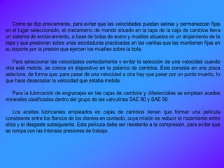 Como se dijo previamente, para evitar que las velocidades puedan salirse y permanezcan fijas
en el lugar seleccionado, el mecanismo de mando situado en la tapa de la caja de cambios lleva
un sistema de enclavamiento, a base de bolas de acero y muelles situados en un alojamiento de la
tapa y que presionan sobre unas escotaduras practicadas en las varillas que las mantienen fijas en
su soporte por la presión que ejercen los muelles sobre la bola.
Para seleccionar las velocidades correctamente y evitar la selección de una velocidad cuando
otra esté metida, se coloca un dispositivo en la palanca de cambios. Éste consiste en una placa
selectora, de forma que, para pasar de una velocidad a otra hay que pasar por un punto muerto, lo
que hace desacoplar la velocidad que estaba metida.
Para la lubricación de engranajes en las cajas de cambios y diferenciales se emplean aceites
minerales clasificados dentro del grupo de las valvulinas SAE 80 y SAE 90.
Los aceites lubricantes empleados en cajas de cambios tienen que formar una película
consistente entre los flancos de los dientes en contacto, cuya misión es reducir el rozamiento entre
ellos y el desgaste subsiguiente. Esta película debe ser resistente a la compresión, para evitar que
se rompa con las intensas presiones de trabajo.
 