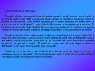 El funcionamiento es como sigue:
El aceite hidráulico, de características adecuadas, contenido en el depósito, pasa a través de
un filtro de malla y llega hasta la bomba de caudal variable de regulación manual por medio de
tuberías de baja presión. Dicha bomba accionada por el motor alternativo del tractor envía el
aceite por tuberías de alta presión hasta el distribuidor manual de tres posiciones y seis vías. En
las tuberías de impulsión hasta el distribuidor se coloca un manómetro con pulsador que permite
conocer a voluntad del usuario la presión de trabajo regulada por la válvula limitadora de presión.
Cuando no se actúa sobre la palanca del distribuidor el aceite llega a él y retorna al depósito a
través del filtro magnético. Cuando se tira de dicha palanca el aceite llega al distribuidor y sale a
alta presión de él dirigiéndose hacia una de las entradas del motor hidrostático reversible
haciéndolo que gire en un sentido. El aceite sin presión sale del motor, llega de nuevo al
distribuidor y a través del filtro magnético llega al depósito.
Cuando se tira de la palanca del distribuidor el aceite sale de él pero llega al motor por la
entrada por la que, en la posición anterior del distribuidor, salía. El motor gira en sentido contrario
y el tractor avanza cambiando de dirección de marcha.
 