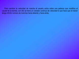 Para cambiar la velocidad de marcha el usuario actúa sobre una palanca que modifica el
caudal de la bomba, con ello se tiene un variador continuo de velocidad lo que hace que el tractor
tenga infinito número de marchas hacia delante y hacia atrás.
 