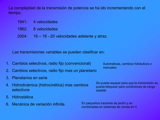 La complejidad de la transmisión de potencia se ha ido incrementando con el
tiempo.
1941: 4 velocidades
1962: 8 velocidades
2004: 16 – 18 - 20 velocidades adelante y atraz.
Las transmisiones variables se pueden clasificar en:
1. Cambios selectivos, radio fijo (convencional)
2. Cambios selectivos, radio fijo mas un planetario
3. Planetarios en serie
4. Hidrodinámica (hidrocinética) mas cambios
selectivos
5. Hidrostática
6. Mecánica de variación infinita.
Automáticas, cambios hidráulicos o
manuales
Se puede equipar para que la transmisión se
pueda bloquear para condiciones de carga
estable
En pequeños tractores de jardín y en
combinadas en sistemas de correa en V
 