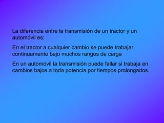 La diferencia entre la transmisión de un tractor y un
automóvil es:
En el tractor a cualquier cambio se puede trabajar
continuamente bajo muchos rangos de carga
En un automóvil la transmisión puede fallar si trabaja en
cambios bajos a toda potencia por tiempos prolongados.
 