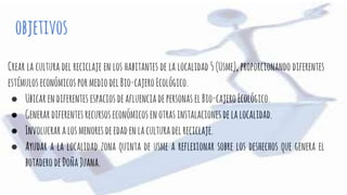 objetivos
Crear la cultura del reciclaje en los habitantes de la localidad 5 (Usme), proporcionando diferentes
estímuloseconómicospormediodelBio-cajeroEcológico.
● UbicarendiferentesespaciosdeafluenciadepersonaselBio-cajeroEcológico.
● Generardiferentesrecursoseconómicosenotrasinstalacionesdelalocalidad.
● Involucraralosmenoresdeedadenlaculturadelreciclaje.
● Ayudar a la localidad zona quinta de usme a reflexionar sobre los deshechos que genera el
botaderodeDoñaJuana.
 