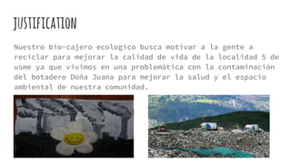 justification
Nuestro bio-cajero ecologico busca motivar a la gente a
reciclar para mejorar la calidad de vida de la localidad 5 de
usme ya que vivimos en una problemática con la contaminación
del botadero Doña Juana para mejorar la salud y el espacio
ambiental de nuestra comunidad.
 