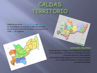 CaldasTERRITORIO CALDAS Caldas es uno de los 32 departamentos de Colombia,  con una población aproximada de 968.740 habitantes  (acorde al censo del DANE del 2005) y una superficie de  7.888km². Su capital es Manizales. DIVISIÓN POLÍTICA El departamento de Caldas está dividido en 27 municipios,  22 corregimientos, 142 inspecciones de policía, así como,  numerosos caseríos y sitios poblados.  Los municipios están agrupados en 24 círculos notariales, con un total de 29 notarías; un círculo de registro  con sede en Manizales  