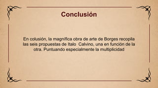 Conclusión
En colusión, la magnífica obra de arte de Borges recopila
las seis propuestas de Italo Calvino, una en función ...