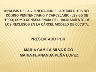 ANÁLISIS DE LA VULNERACIÓN EL ARTÍCULO 106 DEL
CÓDIGO PENITENCIARIO Y CARCELARIO (LEY 65 DE
1993) COMO CONSECUENCIA DEL HACINAMIENTO DE
LOS RECLUSOS EN LA CÁRCEL MODELO DE CÚCUTA.
PRESENTADO POR:
MARIA CAMILA SILVA RICO
MARIA FERNANDA PEÑA LOPEZ
 