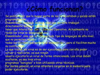 ¿Cómo funcionan?
Se podría decir que la mayor parte de los virus estaban y quizás estén
programados en
Ensamblador, lenguaje de bajo nivel que permite trabajar
directamente sobre el hardware, sin
tener que interactuar con el Sistema Operativo. Actualmente no
todos los virus se desarrollan en
Ensamblador, sino que se utilizan todo tipo de lenguajes de alto nivel,
que no permiten realizar
todas las acciones que permite el ensamblador, pero sí facilitan mucho
su codificación.
Lo que tratan los virus es de ser ejecutados para con ello poder
actuar y replicarse, ya que ningún
usuario ejecutaría un virus de forma intencionada. Los virus deben
ocultarse, ya sea tras otros
programas “benignos” o bien utilizando otras técnicas.
Por norma general, un virus intentará cargarse en la memoria para
poder ejecutarse.
 