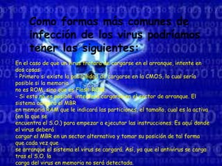 Como formas más comunes de
infección de los virus podríamos
tener las siguientes:
En el caso de que un virus tratara de cargarse en el arranque, intente en
dos cosas:
- Primero si existe la posibilidad de cargarse en la CMOS, lo cual sería
posible si la memoria
no es ROM, sino que es Flash-ROM.
- Si esto no es posible, intentará cargarse en el sector de arranque. El
sistema cargará el MBR
en memoria RAM que le indicará las particiones, el tamaño, cual es la activa
(en la que se
encuentra el S.O.) para empezar a ejecutar las instrucciones. Es aquí donde
el virus deberá
cargar el MBR en un sector alternativo y tomar su posición de tal forma
que cada vez que
se arranque el sistema el virus se cargará. Así, ya que el antivirus se carga
tras el S.O. la
carga del virus en memoria no será detectada.
 