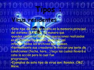 Tipos :
Virus residentes
•Este tipo de virus se oculta en la memoria principal
del sistema (RAM) de tal manera que
•pueden controlar todas las operaciones realizadas
en el Sistema Operativo, pudiendo así
infectar todos los archivos que deseen.
•Normalmente sus creadores le indican una serie de
condiciones (fecha, hora,…) bajo las cuales llevará a
cabo la acción para la cual fue
programado.
•Ejemplos de este tipo de virus son: Randex, CMJ,
Meve.
 