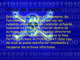 Virus de acción directa
Estos virus no se ocultan en la memoria. Su
funcionamiento consiste en que una vez
cumplida una determinada condición, actuarán
buscando los ficheros a infectar dentro de
su mismo directorio o en aquellos directorios
que se encuentren especificados en la línea
PATH del fichero AUTOEXEC.BAT. Este tipo
de virus se puede desinfectar totalmente y
recuperar los archivos infectados.
 