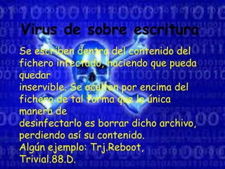 Virus de sobre escritura
Se escriben dentro del contenido del
fichero infectado, haciendo que pueda
quedar
inservible. Se ocultan por encima del
fichero de tal forma que la única
manera de
desinfectarlo es borrar dicho archivo,
perdiendo así su contenido.
Algún ejemplo: Trj.Reboot,
Trivial.88.D.
 