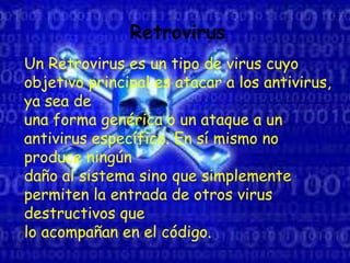 Retrovirus
Un Retrovirus es un tipo de virus cuyo
objetivo principal es atacar a los antivirus,
ya sea de
una forma genérica o un ataque a un
antivirus específico. En sí mismo no
produce ningún
daño al sistema sino que simplemente
permiten la entrada de otros virus
destructivos que
lo acompañan en el código.
 
