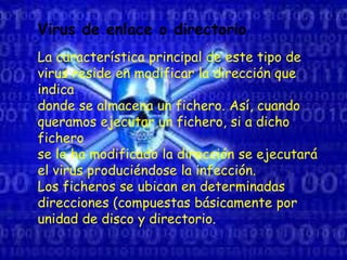 .
Virus de enlace o directorio
La característica principal de este tipo de
virus reside en modificar la dirección que
indica
donde se almacena un fichero. Así, cuando
queramos ejecutar un fichero, si a dicho
fichero
se le ha modificado la dirección se ejecutará
el virus produciéndose la infección.
Los ficheros se ubican en determinadas
direcciones (compuestas básicamente por
unidad de disco y directorio.
 