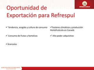 Oportunidad de
Exportación para Refrespul
 Tendencia, acogida y cultura de consumo   Factores climáticos y producción
                                            Hortofrutícola en Canadá

 Consumo de frutas y hortalizas             Alto poder adquisitivo


Aranceles
 