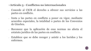 Artículo 3 - Conflictos no internacionales
 Concede al CICR el derecho a ofrecer sus servicios a las
partes en conflicto...