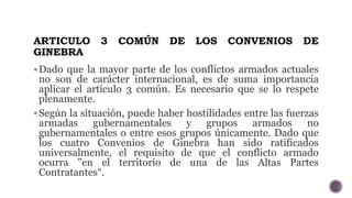 ARTICULO 3 COMÚN DE LOS CONVENIOS DE
GINEBRA
Dado que la mayor parte de los conflictos armados actuales
no son de carácte...