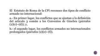 El Estatuto de Roma de la CPI reconoce dos tipos de conflicto
armado no internacional:
a.- En primer lugar, los conflictos...