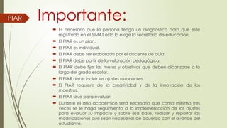 Importante:
 Es necesario que la persona tenga un diagnostico para que este
registrado en el SIMAT esto lo exige la secretaría de educación.
 El PIAR es un plan.
 El PIAR es individual.
 El PIAR debe ser elaborado por el docente de aula.
 El PIAR debe partir de la valoración pedagógica.
 El PIAR debe fijar las metas y objetivos que deben alcanzarse a lo
largo del grado escolar.
 El PIAR debe incluir los ajustes razonables.
 El PIAR requiere de la creatividad y de la innovación de los
maestros.
 El PIAR sirve para evaluar.
 Durante el año académico será necesario que como mínimo tres
veces se le haga seguimiento a la implementación de los ajustes
para evaluar su impacto y sobre esa base, realizar y reportar las
modificaciones que sean necesarias de acuerdo con el avance del
estudiante.
PIAR
 