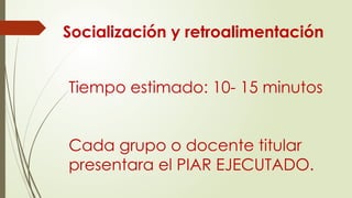 Tiempo estimado: 10- 15 minutos
Cada grupo o docente titular
presentara el PIAR EJECUTADO.
Socialización y retroalimentación
 