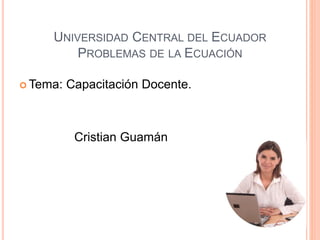 UNIVERSIDAD CENTRAL DEL ECUADOR
PROBLEMAS DE LA ECUACIÓN
 Tema: Capacitación Docente.
Cristian Guamán
 