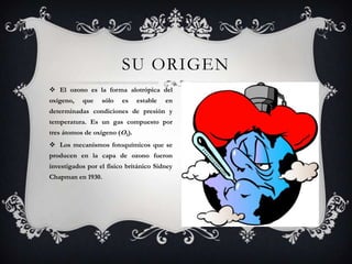 SU ORIGENEl ozono es la forma alotrópica del oxígeno, que sólo es estable en determinadas condiciones de presión y temperatura. Es un gas compuesto por tres átomos de oxígeno (O3).Los mecanismos fotoquímicos que se producen en la capa de ozono fueron investigados por el físico británico Sidney Chapman en 1930. 